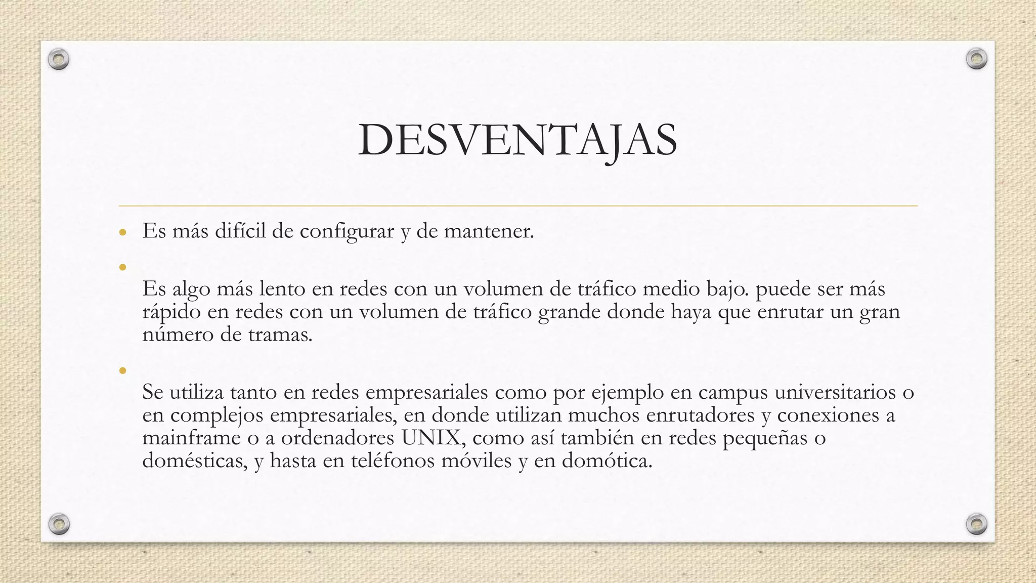 DESVENTAJAS
• Es más difícil de configurar y de mantener.
•
Es algo más lento en redes con un volumen de tráfico medio bajo. puede ser más
rápido en redes con un volumen de tráfico grande donde haya que enrutar un gran
número de tramas.
•
Se utiliza tanto en redes empresariales como por ejemplo en campus universitarios o
en complejos empresariales, en donde utilizan muchos enrutadores y conexiones a
mainframe o a ordenadores UNIX, como así también en redes pequeñas o
domésticas, y hasta en teléfonos móviles y en domótica.
 