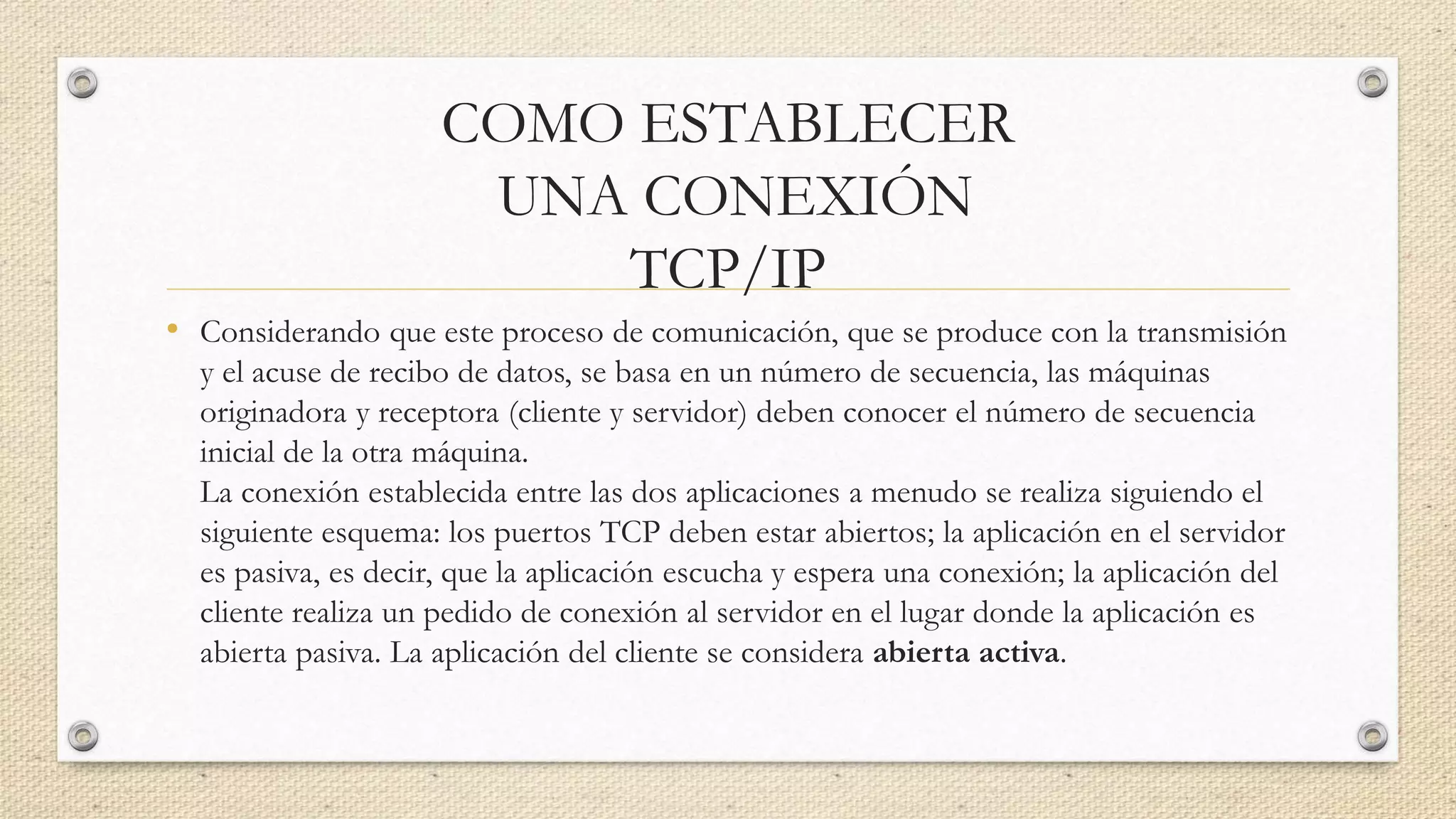 COMO ESTABLECER
UNA CONEXIÓN
TCP/IP
• Considerando que este proceso de comunicación, que se produce con la transmisión
y el acuse de recibo de datos, se basa en un número de secuencia, las máquinas
originadora y receptora (cliente y servidor) deben conocer el número de secuencia
inicial de la otra máquina.
La conexión establecida entre las dos aplicaciones a menudo se realiza siguiendo el
siguiente esquema: los puertos TCP deben estar abiertos; la aplicación en el servidor
es pasiva, es decir, que la aplicación escucha y espera una conexión; la aplicación del
cliente realiza un pedido de conexión al servidor en el lugar donde la aplicación es
abierta pasiva. La aplicación del cliente se considera abierta activa.
 