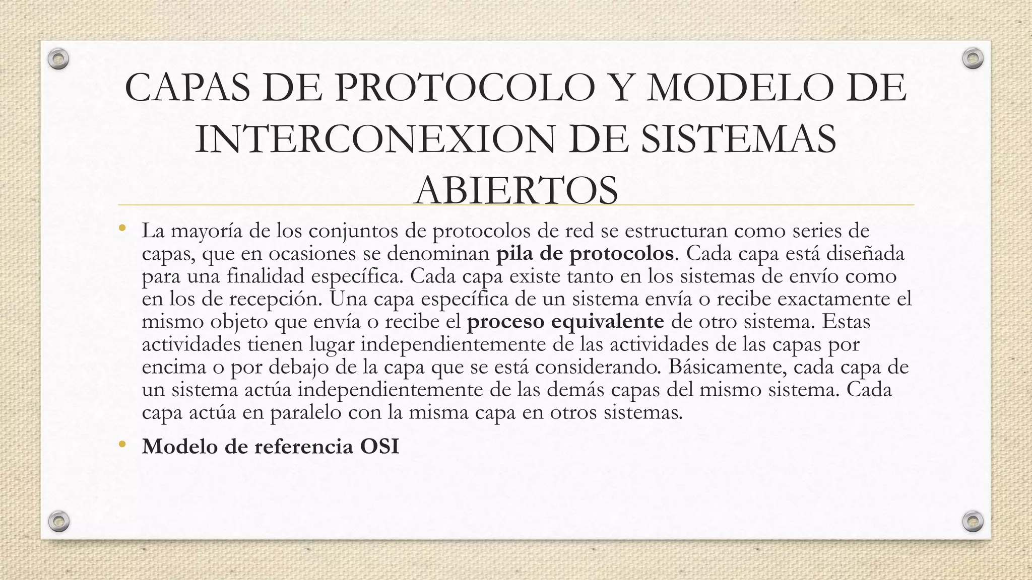 CAPAS DE PROTOCOLO Y MODELO DE
INTERCONEXION DE SISTEMAS
ABIERTOS
• La mayoría de los conjuntos de protocolos de red se estructuran como series de
capas, que en ocasiones se denominan pila de protocolos. Cada capa está diseñada
para una finalidad específica. Cada capa existe tanto en los sistemas de envío como
en los de recepción. Una capa específica de un sistema envía o recibe exactamente el
mismo objeto que envía o recibe el proceso equivalente de otro sistema. Estas
actividades tienen lugar independientemente de las actividades de las capas por
encima o por debajo de la capa que se está considerando. Básicamente, cada capa de
un sistema actúa independientemente de las demás capas del mismo sistema. Cada
capa actúa en paralelo con la misma capa en otros sistemas.
• Modelo de referencia OSI
 