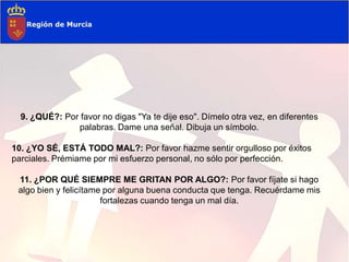 9. ¿QUÉ?: Por favor no digas "Ya te dije eso". Dímelo otra vez, en diferentes
               palabras. Dame una señal. Dibuja un símbolo.

10. ¿YO SÉ, ESTÁ TODO MAL?: Por favor hazme sentir orgulloso por éxitos
parciales. Prémiame por mi esfuerzo personal, no sólo por perfección.

 11. ¿POR QUÉ SIEMPRE ME GRITAN POR ALGO?: Por favor fíjate si hago
 algo bien y felicítame por alguna buena conducta que tenga. Recuérdame mis
                       fortalezas cuando tenga un mal día.
 