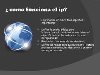 <ul><li>El protocolo IP cubre tres aspectos importantes: </li></ul><ul><li>Define la unidad básica para la transferencia d...