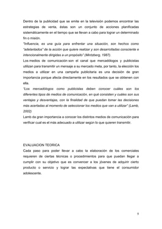 Dentro de la publicidad que se emite en la televisión podemos encontrar las
estrategias de venta, éstas son un conjunto de acciones planificadas
sistemáticamente en el tiempo que se llevan a cabo para lograr un determinado
fin o misión.
"Influencia, es una guía para enfrentar una situación, son hechos como
“adelantados” de la acción que quiere realizar y son desarrolladas consciente e
intencionalmente dirigidas a un propósito” (Mintzberg, 1987).
Los medios de comunicación son el canal que mercadólogos y publicistas
utilizan para transmitir un mensaje a su mercado meta, por tanto, la elección los
medios a utilizar en una campaña publicitaria es una decisión de gran
importancia porque afecta directamente en los resultados que se obtienen con
ella.
“Los mercadólogos como         publicistas deben     conocer cuáles son         los
diferentes tipos de medios de comunicación, en qué consisten y cuáles son sus
ventajas y desventajas, con la finalidad de que puedan tomar las decisiones
más acertadas al momento de seleccionar los medios que van a utilizar” (Lamb,
2002)
Lamb da gran importancia a conocer los distintos medios de comunicación para
verificar cual es el más adecuado a utilizar según lo que quieren transmitir.




EVALUACION TEORICA
Cada paso para poder llevar a cabo la elaboración de los comerciales
requieren de ciertas técnicas o procedimientos para que puedan llegar a
cumplir con su objetivo que es convencer a los jóvenes de adquirir cierto
producto o servicio y lograr las expectativas que tiene el consumidor
adolescente.




                                                                                 9
 
