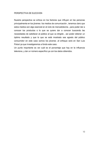 PERSPECTIVA DE ELECCION


Nuestra perspectiva se enfoca en los factores que influyen en las personas
principalmente en los jóvenes los medios de comunicación , tenemos claro que
estos medios son algo esencial en el ciclo de mercadotecnia , para poder dar a
conocer los productos o lo que se quiere dar a conocer buscando las
necesidades de satisfacer al público al que va dirigido , así poder obtener un
óptimo resultado y que lo que se está mostrado sea agrado del público
consumidor en este caso somos los jóvenes .el enfoque será en San Luis
Potosí ya que investigaremos a fondo este caso.
Un punto importante es ver cuál es el porcentaje que hay en la influencia
televisiva, y dar un número específico ya con los datos obtenidos.




                                                                           10
 