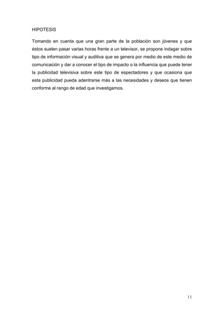 HIPOTESIS

Tomando en cuenta que una gran parte de la población son jóvenes y que
éstos suelen pasar varias horas frente a un televisor, se propone indagar sobre
tipo de información visual y auditiva que se genera por medio de este medio de
comunicación y dar a conocer el tipo de impacto o la influencia que puede tener
la publicidad televisiva sobre este tipo de espectadores y que ocasiona que
esta publicidad pueda adentrarse más a las necesidades y deseos que tienen
conforme al rango de edad que investigamos.




                                                                            11
 