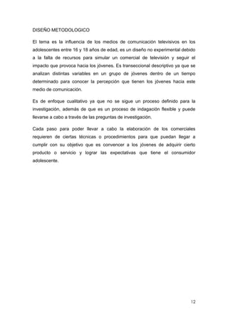 DISEÑO METODOLOGICO

El tema es la influencia de los medios de comunicación televisivos en los
adolescentes entre 16 y 18 años de edad, es un diseño no experimental debido
a la falta de recursos para simular un comercial de televisión y seguir el
impacto que provoca hacia los jóvenes. Es transeccional descriptivo ya que se
analizan distintas variables en un grupo de jóvenes dentro de un tiempo
determinado para conocer la percepción que tienen los jóvenes hacia este
medio de comunicación.

Es de enfoque cualitativo ya que no se sigue un proceso definido para la
investigación, además de que es un proceso de indagación flexible y puede
llevarse a cabo a través de las preguntas de investigación.

Cada paso para poder llevar a cabo la elaboración de los comerciales
requieren de ciertas técnicas o procedimientos para que puedan llegar a
cumplir con su objetivo que es convencer a los jóvenes de adquirir cierto
producto o servicio y lograr las expectativas que tiene el consumidor
adolescente.




                                                                          12
 