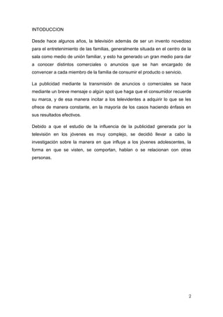 INTODUCCION

Desde hace algunos años, la televisión además de ser un invento novedoso
para el entretenimiento de las familias, generalmente situada en el centro de la
sala como medio de unión familiar, y esto ha generado un gran medio para dar
a conocer distintos comerciales o anuncios que se han encargado de
convencer a cada miembro de la familia de consumir el producto o servicio.

La publicidad mediante la transmisión de anuncios o comerciales se hace
mediante un breve mensaje o algún spot que haga que el consumidor recuerde
su marca, y de esa manera incitar a los televidentes a adquirir lo que se les
ofrece de manera constante, en la mayoría de los casos haciendo énfasis en
sus resultados efectivos.

Debido a que el estudio de la influencia de la publicidad generada por la
televisión en los jóvenes es muy complejo, se decidió llevar a cabo la
investigación sobre la manera en que influye a los jóvenes adolescentes, la
forma en que se visten, se comportan, hablan o se relacionan con otras
personas.




                                                                              2
 