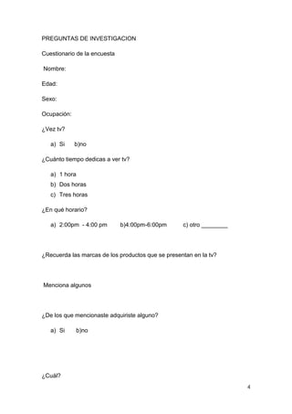 PREGUNTAS DE INVESTIGACION

Cuestionario de la encuesta

Nombre:

Edad:

Sexo:

Ocupación:

¿Vez tv?

   a) Si     b)no

¿Cuánto tiempo dedicas a ver tv?

   a) 1 hora
   b) Dos horas
   c) Tres horas

¿En qué horario?

   a) 2:00pm - 4:00 pm        b)4:00pm-6:00pm      c) otro ________




¿Recuerda las marcas de los productos que se presentan en la tv?




Menciona algunos




¿De los que mencionaste adquiriste alguno?

   a) Si     b)no




¿Cuál?
                                                                      4
 