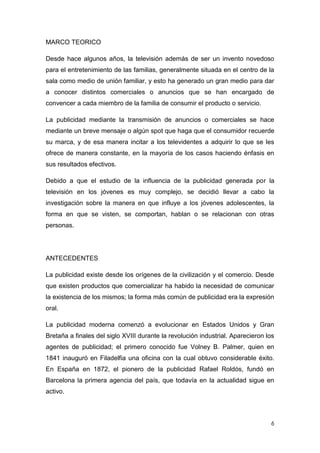 MARCO TEORICO

Desde hace algunos años, la televisión además de ser un invento novedoso
para el entretenimiento de las familias, generalmente situada en el centro de la
sala como medio de unión familiar, y esto ha generado un gran medio para dar
a conocer distintos comerciales o anuncios que se han encargado de
convencer a cada miembro de la familia de consumir el producto o servicio.

La publicidad mediante la transmisión de anuncios o comerciales se hace
mediante un breve mensaje o algún spot que haga que el consumidor recuerde
su marca, y de esa manera incitar a los televidentes a adquirir lo que se les
ofrece de manera constante, en la mayoría de los casos haciendo énfasis en
sus resultados efectivos.

Debido a que el estudio de la influencia de la publicidad generada por la
televisión en los jóvenes es muy complejo, se decidió llevar a cabo la
investigación sobre la manera en que influye a los jóvenes adolescentes, la
forma en que se visten, se comportan, hablan o se relacionan con otras
personas.




ANTECEDENTES

La publicidad existe desde los orígenes de la civilización y el comercio. Desde
que existen productos que comercializar ha habido la necesidad de comunicar
la existencia de los mismos; la forma más común de publicidad era la expresión
oral.

La publicidad moderna comenzó a evolucionar en Estados Unidos y Gran
Bretaña a finales del siglo XVIII durante la revolución industrial. Aparecieron los
agentes de publicidad; el primero conocido fue Volney B. Palmer, quien en
1841 inauguró en Filadelfia una oficina con la cual obtuvo considerable éxito.
En España en 1872, el pionero de la publicidad Rafael Roldós, fundó en
Barcelona la primera agencia del país, que todavía en la actualidad sigue en
activo.



                                                                                 6
 