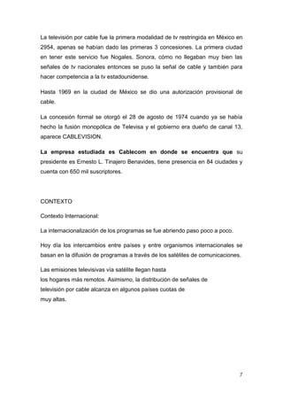 La televisión por cable fue la primera modalidad de tv restringida en México en
2954, apenas se habían dado las primeras 3 concesiones. La primera ciudad
en tener este servicio fue Nogales, Sonora, cómo no llegaban muy bien las
señales de tv nacionales entonces se puso la señal de cable y también para
hacer competencia a la tv estadounidense.

Hasta 1969 en la ciudad de México se dio una autorización provisional de
cable.

La concesión formal se otorgó el 28 de agosto de 1974 cuando ya se había
hecho la fusión monopólica de Televisa y el gobierno era dueño de canal 13,
aparece CABLEVISION.

La empresa estudiada es Cablecom en donde se encuentra que su
presidente es Ernesto L. Tinajero Benavides, tiene presencia en 84 ciudades y
cuenta con 650 mil suscriptores.




CONTEXTO

Contexto Internacional:

La internacionalización de los programas se fue abriendo paso poco a poco.

Hoy día los intercambios entre países y entre organismos internacionales se
basan en la difusión de programas a través de los satélites de comunicaciones.

Las emisiones televisivas vía satélite llegan hasta
los hogares más remotos. Asimismo, la distribución de señales de
televisión por cable alcanza en algunos países cuotas de
muy altas.




                                                                             7
 