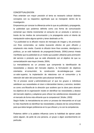 CONCEPTUALIZACION
Para entender con mayor precisión el tema es necesario colocar distintos
conceptos con su respectivo significado que se manejarán dentro de la
investigación.
Empecemos por conocer la diferencia entre lo que es publicidad y propaganda,
la publicidad que podemos definirla como una forma de comunicación
comercial que intenta incrementar el consumo de un producto o servicio a
través de los medios de comunicación y la propaganda como el intento de
manipulación sobre alguna opinión y tener destinado un fin.
““La publicidad es la difusión masiva de mensajes de imagen y de promoción
con fines comerciales, se realiza buscando efectos de gran difusión y
empleando más media. Cuando la difusión tiene fines sociales, ideológicos o
políticos, ya se está hablando de propaganda”(Iniesta, 2004).Lorenzo Iniesta
manifiesta que la publicidad es un medio que pueden utilizarse para promoción
del servicio o producto que se está ofreciendo con el objetivo de que su
comercialización sea mayor (Iniesta, 2004).
La mercadotecnia es un proceso que comprende la identificación de
necesidades y deseos del mercado objetivo, la formulación de objetivos
orientados       al consumidor,   la   construcción   de estrategias que   creen
un valor superior, la implantación de relaciones con el consumidor y la
retención del valor del consumidor para alcanzar beneficios.
“Es el proceso social y administrativo por el que los grupos e individuos
satisfacen sus necesidades al crear e intercambiar bienes y servicios, también
es como una filosofía de la dirección que sostiene que la clave para alcanzar
los objetivos de la organización reside en identificar las necesidades y deseos
del mercado objetivo y adaptarse para ofrecer las satisfacciones deseadas por
el mercado de forma más eficiente que la competencia” (Kotler, 2005)
Según Kotler, la mercadotecnia es como un proceso de intercambio en el cual
lo más importante es identificar las necesidades y deseos de los consumidores
para que éstos tengan preferencia en lo que ofrecen y no con la competencia.


Podemos definir a la palabra influencia como la habilidad de ejercer poder
sobre alguien, de parte de una persona, un grupo o algún acontecimiento en
particular.

                                                                               8
 