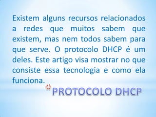 Existem alguns recursos relacionados
a redes que muitos sabem que
existem, mas nem todos sabem para
que serve. O protocolo DHCP é um
deles. Este artigo visa mostrar no que
consiste essa tecnologia e como ela
funciona.
 
