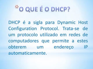 DHCP é a sigla para Dynamic Host
Configuration Protocol. Trata-se de
um protocolo utilizado em redes de
computadores que permite a estes
obterem      um      endereço    IP
automaticamente.
 