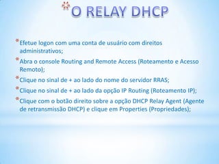 * Efetue logon com uma conta de usuário com direitos
 administrativos;
* Abra o console Routing and Remote Access (Roteamento e Acesso
 Remoto);
* Clique no sinal de + ao lado do nome do servidor RRAS;
* Clique no sinal de + ao lado da opção IP Routing (Roteamento IP);
* Clique com o botão direito sobre a opção DHCP Relay Agent (Agente
 de retransmissão DHCP) e clique em Properties (Propriedades);
 