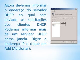 Agora devemos informar
o endereço do servidor
DHCP ao qual será
enviado as solicitações
dos    clientes    DHCP.
Podemos informar mais
de um servidor DHCP
nessa janela. Digite o
endereço IP e clique em
Add (Adicionar);
 