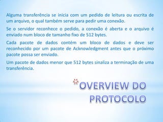 Alguma transferência se inicia com um pedido de leitura ou escrita de
um arquivo, o qual também serve para pedir uma conexão.
Se o servidor reconhece o pedido, a conexão é aberta e o arquivo é
enviado num bloco de tamanho fixo de 512 bytes.
Cada pacote de dados contém um bloco de dados e deve ser
reconhecido por um pacote de Acknowledgment antes que o próximo
pacote possa ser enviado.
Um pacote de dados menor que 512 bytes sinaliza a terminação de uma
transferência.
 