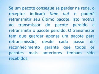 Se um pacote consegue se perder na rede, o
receptor indicará time out e poderá
retransmitir seu último pacote. Isto motiva
ao transmissor do pacote perdido a
retransmitir o pacote perdido. O transmissor
tem que guardar apenas um pacote para
retransmissão, desde cada passo de
reconhecimento garante que todos os
pacotes mais anteriores tenham sido
recebidos.
 