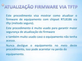 Este procedimento visa mostrar como atualizar o
firmware de equipamento com chipset RTL8186 via
tftp (método seguro).
Este procedimento é muito usado para garantir maior
segurança de atualização do firmware
e também muito usado caso o equipamento não tenha
acesso.
Nunca desligue o equipamento no meio deste
procedimento, isso pode acarretar na perda do
equipamento.
 
