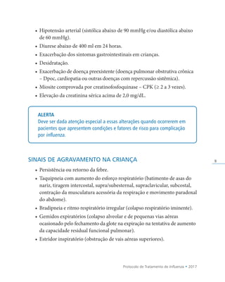 Protocolo de Tratamento de Influenza • 2017
9
• Hipotensão arterial (sistólica abaixo de 90 mmHg e/ou diastólica abaixo
de 60 mmHg).
• Diurese abaixo de 400 ml em 24 horas.
• Exacerbação dos sintomas gastrointestinais em crianças.
• Desidratação.
• Exacerbação de doença preexistente (doença pulmonar obstrutiva crônica
– Dpoc, cardiopatia ou outras doenças com repercussão sistêmica).
• Miosite comprovada por creatinofosfoquinase – CPK (≥ 2 a 3 vezes).
• Elevação da creatinina sérica acima de 2,0 mg/dL.
ALERTA
Deve ser dada atenção especial a essas alterações quando ocorrerem em
pacientes que apresentem condições e fatores de risco para complicação
por influenza.
SINAIS DE AGRAVAMENTO NA CRIANÇA
• Persistência ou retorno da febre.
• Taquipneia com aumento do esforço respiratório (batimento de asas do
nariz, tiragem intercostal, supra/subesternal, supraclavicular, subcostal,
contração da musculatura acessória da respiração e movimento paradoxal
do abdome).
• Bradipneia e ritmo respiratório irregular (colapso respiratório iminente).
• Gemidos expiratórios (colapso alveolar e de pequenas vias aéreas
ocasionado pelo fechamento da glote na expiração na tentativa de aumento
da capacidade residual funcional pulmonar).
• Estridor inspiratório (obstrução de vais aéreas superiores).
 