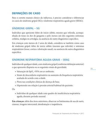 Protocolo de Tratamento de Influenza • 2017
13
DEFINIÇÕES DE CASO
Para o correto manejo clínico da influenza, é preciso considerar e diferenciar
os casos de síndrome gripal (SG) e síndrome respiratória aguda grave (SRAG).
SÍNDROME GRIPAL – SG
Indivíduo que apresente febre de início súbito, mesmo que referida, acompa-
nhada de tosse ou dor de garganta e pelo menos um dos seguintes sintomas:
cefaleia, mialgia ou artralgia, na ausência de outro diagnóstico específico.
Em crianças com menos de 2 anos de idade, considera-se também como caso
de síndrome gripal: febre de início súbito (mesmo que referida) e sintomas
respiratórios (tosse, coriza e obstrução nasal), na ausência de outro diagnóstico
específico.
SÍNDROME RESPIRATÓRIA AGUDA GRAVE – SRAG
Indivíduodequalqueridade,comsíndromegripal(conformedefiniçãoanterior)
e que apresente dispneia ou os seguintes sinais de gravidade:
• Saturação de SpO2
95% em ar ambiente.
• Sinais de desconforto respiratório ou aumento da frequência respiratória
avaliada de acordo com a idade.
• Piora nas condições clínicas de doença de base.
• Hipotensão em relação à pressão arterial habitual do paciente.
Ou
• Indivíduo de qualquer idade com quadro de insuficiência respiratória
aguda, durante período sazonal.
Em crianças: além dos itens anteriores, observar os batimentos de asa de nariz,
cianose, tiragem intercostal, desidratação e inapetência.
 