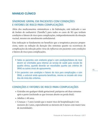 Protocolo de Tratamento de Influenza • 2017
15
MANEJO CLÍNICO
SÍNDROME GRIPAL EM PACIENTES COM CONDIÇÕES
E FATORES DE RISCO PARA COMPLICAÇÕES
Além dos medicamentos sintomáticos e da hidratação, está indicado o uso
de fosfato de oseltamivir (Tamiflu®) para todos os casos de SG que tenham
condições e fatores de risco para complicações, independentemente da situação
vacinal, mesmo em atendimento ambulatorial.
Esta indicação se fundamenta no benefício que a terapêutica precoce propor­
ciona, tanto na redução da duração dos sintomas quanto na ocorrência de
complicações da infecção pelos vírus da influenza em pacientes com condições
e fatores de risco para complicações.
› Todos os pacientes com síndrome gripal e com condições/fatores de risco
devem ser orientados para retornar ao serviço de saúde para revisão do
quadro clínico, quando deverão ser reavaliados quanto aos critérios de
SRAG ou outros sinais de agravamento.
› Em pacientes com condições e fatores de risco para complicações e com
SRAG, o antiviral ainda apresenta benefícios, mesmo se iniciado até cinco
dias do início dos sintomas.
CONDIÇÕES E FATORES DE RISCO PARA COMPLICAÇÕES
• Grávidas em qualquer idade gestacional, puérperas até duas semanas
após o parto (incluindo as que tiveram aborto ou perda fetal).
• Adultos ≥ 60 anos.
• Crianças  5 anos (sendo que o maior risco de hospitalização é em
menores de 2 anos, especialmente as menores de 6 meses com maior taxa
de mortalidade).
 