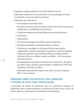 Ministério da Saúde | Secretaria de Vigilância em Saúde
16
• População indígena aldeada ou com dificuldade de acesso.
• Indivíduos menores de 19 anos de idade em uso prolongado de ácido
acetilsalicílico (risco de síndrome de Reye).
• Indivíduos que apresentem:
› Pneumopatias (incluindo asma).
› Pacientes com tuberculose de todas as formas (há evidências de maior
complicação e possibilidade de reativação).
› Cardiovasculopatias (excluindo hipertensão arterial sistêmica).
› Nefropatias.
› Hepatopatias.
› Doenças hematológicas (incluindo anemia falciforme).
› Distúrbios metabólicos (incluindo diabetes mellitus).
› Transtornos neurológicos e do desenvolvimento que podem
comprometer a função respiratória ou aumentar o risco de aspiração
(disfunção cognitiva, lesão medular, epilepsia, paralisia cerebral,
síndrome de Down, acidente vascular encefálico – AVE ou doenças
neuromusculares).
› Imunossupressão associada a medicamentos (corticoide ≥ 20 mg/dia
por mais de duas semanas, quimioterápicos, inibidores de TNF-alfa)
neoplasias, HIV/aids ou outros.
› Obesidade (especialmente aqueles com índice de massa corporal –
IMC ≥ 40 em adultos).
SÍNDROME GRIPAL EM PACIENTES SEM CONDIÇÕES
E FATORES DE RISCO PARA COMPLICAÇÕES
A prescrição do fosfato de oseltamivir deve ser considerada baseada em
julgamento clínico, preferencialmente nas primeiras 48 horas após o início da
doença, além dos medicamentos sintomáticos e da hidratação.
 