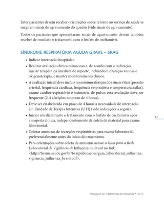 Protocolo de Tratamento de Influenza • 2017
17
Estes pacientes devem receber orientações sobre retorno ao serviço de saúde se
surgirem sinais de agravamento do quadro (vide sinais de agravamento).
Todos os pacientes que apresentarem sinais de agravamento devem também
receber de imediato o tratamento com o fosfato de oseltamivir.
SÍNDROME RESPIRATÓRIA AGUDA GRAVE – SRAG
• Indicar internação hospitalar.
• Realizar avaliação clínica minuciosa e, de acordo com a indicação,
iniciar terapêutica imediata de suporte, incluindo hidratação venosa e
oxigenoterapia, e manter monitoramento clínico.
• Aavaliaçãoinicialdeveincluirnomínimoaferiçãodossinaisvitais(pressão
arterial, frequência cardíaca, frequência respiratória e temperatura axilar),
exame cardiorrespiratório e oximetria de pulso; esta avaliação deve ser
frequente (2-4 aferições no prazo de 4 horas).
• Deve ser estabelecido em prazo de 4 horas a necessidade de internação
em Unidade de Terapia Intensiva (UTI) (vide indicações a seguir).
• Iniciar imediatamente o tratamento com o fosfato de oseltamivir após
a suspeita clínica, independentemente da coleta de material para exame
laboratorial.
• Coletar amostras de secreções respiratórias para exame laboratorial,
preferencialmente antes do início do tratamento.
• Para orientações sobre coleta de amostras acesse o Guia para a Rede
Laboratorial de Vigilância de Influenza no Brasil no link:
http://bvsms.saude.gov.br/bvs/publicacoes/guia_laboratorial_influenza_
vigilancia_influenza_brasil.pdf.
 