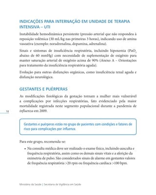 Ministério da Saúde | Secretaria de Vigilância em Saúde
18
INDICAÇÕES PARA INTERNAÇÃO EM UNIDADE DE TERAPIA
INTENSIVA – UTI
Instabilidade hemodinâmica persistente (pressão arterial que não respondeu à
reposição volêmica (30 mL/kg nas primeiras 3 horas), indicando uso de amina
vasoativa (exemplo: noradrenalina, dopamina, adrenalina).
Sinais e sintomas de insuficiência respiratória, incluindo hipoxemia (PaO2
abaixo de 60 mmHg) com necessidade de suplementação de oxigênio para
manter saturação arterial de oxigênio acima de 90% (Anexo A – Orientações
para tratamento da insuficiência respiratória aguda).
Evolução para outras disfunções orgânicas, como insuficiência renal aguda e
disfunção neurológica.
GESTANTES E PUÉRPERAS
As modificações fisiológicas da gestação tornam a mulher mais vulnerável
a complicações por infecções respiratórias, fato evidenciado pela maior
mortalidade registrada neste segmento populacional durante a pandemia de
influenza em 2009.
Gestantes e puérperas estão no grupo de pacientes com condições e fatores de
risco para complicações por influenza.
Para este grupo, recomenda-se:
• Na consulta médica deve ser realizado o exame físico, incluindo ausculta e
frequência respiratória, assim como os demais sinais vitais e a aferição da
oximetria de pulso. São considerados sinais de alarme em gestantes valores
de frequência respiratória 20 rpm ou frequência cardíaca 100 bpm.
 