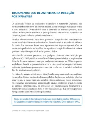 Ministério da Saúde | Secretaria de Vigilância em Saúde
20
TRATAMENTO: USO DE ANTIVIRAIS NA INFECÇÃO
POR INFLUENZA
Os antivirais fosfato de oseltamivir (Tamiflu®) e zanamivir (Relenza®) são
medicamentos inibidores de neuraminidase, classe de drogas planejadas contra
o vírus influenza. O tratamento com o antiviral, de maneira precoce, pode
reduzir a duração dos sintomas e, principalmente, a redução da ocorrência de
complicações da infecção pelo vírus influenza.
Estudos observacionais incluindo pacientes hospitalizados demonstraram
maior benefício clínico quando o fosfato de oseltamivir é iniciado até 48 horas
do início dos sintomas. Entretanto, alguns estudos sugerem que o fosfato de
oseltamivir pode ainda ser benéfico para pacientes hospitalizados se iniciado de
quatro a cinco dias após o início do quadro clínico.
No caso de pacientes gestantes, em qualquer trimestre, com infecção por
influenza A(H1N1)pdm09, o maior benefício em prevenir falência respiratória e
óbito foi demonstrado nos casos que receberam tratamento até 72 horas, porém
ainda houve benefício quando iniciado entre três a quatro dias após o início dos
sintomas, quando comparado com casos que receberam o antiviral após cinco
dias do início do quadro clínico.
Os efeitos do uso dos antivirais em situações clínicas graves não foram avaliados
em estudos clínicos randomizados controlados duplo-cego, incluindo placebo,
uma vez que a maior parte dos estudos clínicos anteriores foram conduzidos
em pacientes ambulatoriais apresentando apenas síndrome gripal. Segundo
as agências internacionais, os inibidores de neuraminidase (oseltamivir e
zanamivir) são considerados stand of care e únicas drogas disponíveis aprovadas
para pacientes com influenza hospitalizados.
Para a prescrição deste medicamento é usado o receituário simples. O Ministério
da Saúde (MS) disponibiliza este medicamento no Sistema Único de Saúde (SUS).
 