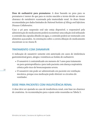 Ministério da Saúde | Secretaria de Vigilância em Saúde
22
Dose de oseltamivir para prematuros: A dose baseada no peso para os
prematuros é menor do que para os recém-nascidos a termo devido ao menor
clearance de osetalmivir ocasionada pela imaturidade renal. As doses foram
recomendadas por dados limitados do National Institute of Allergy and Infections
Diseases Collaborative.
Caso o pó para suspensão oral não esteja disponível, o responsável pela
administração do medicamento poderá reconstituir uma solução oral utilizando
o conteúdo das cápsulas diluído em água, o conteúdo poderá ser misturado com
alimentos açucarados. As orientações sobre a correta diluição do medicamento
encontram-se no Anexo B.
TRATAMENTO COM ZANAMIVIR
A indicação de zanamivir somente está autorizada em casos de intolerância
gastrointestinal grave, alergia e resistência ao fosfato de oseltamivir.
• O zanamivir é contraindicado em menores de 5 anos para tratamento
ou para quimioprofilaxia e para todo paciente com doença respiratória
crônica pelo risco de broncoespasmo severo.
• O zanamivir não pode ser administrado em paciente em ventilação
mecânica, porque essa medicação pode obstruir os circuitos do
ventilador.
DOSE PARA PACIENTES COM INSUFICIÊNCIA RENAL
A dose deve ser ajustada no caso de insuficiência renal, com base no clearence
de creatinina. As recomendações para o ajuste estão resumidas na Tabela 5:
 