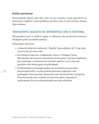 Ministério da Saúde | Secretaria de Vigilância em Saúde
24
Diálise peritoneal
Recomendado apenas uma dose uma vez por semana, a qual equivaleria ao
tratamento completo. E para profilaxia uma dose uma vez por semana, durante
duas semanas.
TRATAMENTO ADJUNTO DE ANTIBIÓTICO COM O ANTIVIRAL
Recomenda-se que os médicos sigam as indicações dos protocolos/consensos
divulgados pelas sociedades médicas.
Informações adicionais
• A dose de fosfato de oseltamivir (Tamiflu®) para adultos é de 75 mg, duas
vezes ao dia, por cinco dias.
• Em situações especiais, o julgamento clínico e virológico (testes
laboratoriais) de amostras respiratórias devem guiar a decisão terapêutica
para prolongar o tratamento por período superior a cinco dias em
pacientes com doença grave ou prolongada.
• Os tratamentos mais longos podem ser necessários em pacientes
imunossuprimidos, os quais podem apresentar replicação viral
prolongada. Estes pacientes apresentam risco de desenvolver resistência.
Para os pacientes que vomitam até uma hora após a ingestão do
medicamento deve ser administrando uma dose adicional.
 