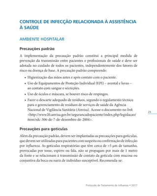 Protocolo de Tratamento de Influenza • 2017
25
CONTROLE DE INFECÇÃO RELACIONADA À ASSISTÊNCIA
À SAÚDE
AMBIENTE HOSPITALAR
Precauções padrão
A implementação da precaução padrão constitui a principal medida de
prevenção da transmissão entre pacientes e profissionais de saúde e deve ser
adotada no cuidado de todos os pacientes, independentemente dos fatores de
risco ou doença de base. A precaução padrão compreende:
• Higienização das mãos antes e após contato com o paciente.
• Uso de Equipamentos de Proteção Individual (EPI) – avental e luvas –
ao contato com sangue e secreções.
• Uso de óculos e máscara, se houver risco de respingos.
• Fazer o descarte adequado de resíduos, segundo o regulamento técnico
para o gerenciamento de resíduos de serviços de saúde da Agência
Nacional de Vigilância Sanitária (Anvisa). Acesse o documento no link
http://www20.anvisa.gov.br/segurancadopaciente/index.php/legislacao/
item/rdc-306-de-7-de-dezembro-de-2004.
Precauções para gotículas
Além da precaução padrão, devem ser implantadas as precauções para gotículas,
quedevemserutilizadasparapacientescomsuspeitaouconfirmaçãodeinfecção
por influenza. As gotículas respiratórias que têm cerca de 5 µm de tamanho,
provocadas por tosse, espirro ou fala, não se propagam por mais de 1 metro
da fonte e se relacionam à transmissão de contato da gotícula com mucosa ou
conjuntiva da boca ou nariz de indivíduo susceptível. Recomenda-se:
 