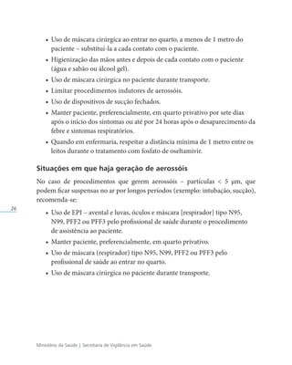 Ministério da Saúde | Secretaria de Vigilância em Saúde
26
• Uso de máscara cirúrgica ao entrar no quarto, a menos de 1 metro do
paciente – substituí-la a cada contato com o paciente.
• Higienização das mãos antes e depois de cada contato com o paciente
(água e sabão ou álcool gel).
• Uso de máscara cirúrgica no paciente durante transporte.
• Limitar procedimentos indutores de aerossóis.
• Uso de dispositivos de sucção fechados.
• Manter paciente, preferencialmente, em quarto privativo por sete dias
após o início dos sintomas ou até por 24 horas após o desaparecimento da
febre e sintomas respiratórios.
• Quando em enfermaria, respeitar a distância mínima de 1 metro entre os
leitos durante o tratamento com fosfato de oseltamivir.
Situações em que haja geração de aerossóis
No caso de procedimentos que gerem aerossóis – partículas  5 µm, que
podem ficar suspensas no ar por longos períodos (exemplo: intubação, sucção),
recomenda-se:
• Uso de EPI – avental e luvas, óculos e máscara [respirador] tipo N95,
N99, PFF2 ou PFF3 pelo profissional de saúde durante o procedimento
de assistência ao paciente.
• Manter paciente, preferencialmente, em quarto privativo.
• Uso de máscara (respirador) tipo N95, N99, PFF2 ou PFF3 pelo
profissional de saúde ao entrar no quarto.
• Uso de máscara cirúrgica no paciente durante transporte.
 