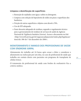 Protocolo de Tratamento de Influenza • 2017
27
Limpeza e desinfecção de superfícies
• Remoção de sujidades com água e sabão ou detergente.
• Limpeza com solução de hipoclorito de sódio em pisos e superfícies dos
banheiros.
• Fricção de outras superfícies e objetos com álcool a 70%.
• Uso de EPI adequado.
• Fazer descarte adequado de resíduos, segundo o regulamento técnico
para o gerenciamento de resíduos de serviços de saúde da Agência
Nacional de Vigilância Sanitária (Anvisa). Acesse o documento no link
http://www20.anvisa.gov.br/segurancadopaciente/index.php/legislacao/
item/rdc-306-de-7-de-dezembro-de-2004.
MONITORAMENTO E MANEJO DOS PROFISSIONAIS DE SAÚDE
COM SÍNDROME GRIPAL
Afastamento do trabalho até 24 horas após cessar a febre e considerar o
afastamento ou realocação por sete dias, no caso de profissional de saúde que
trabalha em contato direto com pacientes em programa de transplante de
células tronco.
O tratamento do profissional de saúde com fosfato de oseltamivir fica a
critério médico.
 