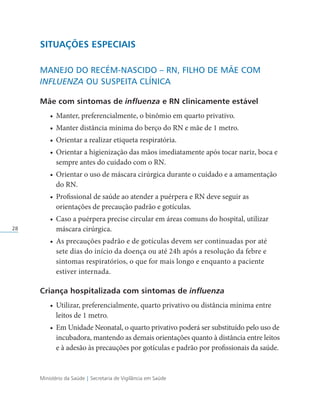 Ministério da Saúde | Secretaria de Vigilância em Saúde
28
SITUAÇÕES ESPECIAIS
MANEJO DO RECÉM-NASCIDO – RN, FILHO DE MÃE COM
INFLUENZA OU SUSPEITA CLÍNICA
Mãe com sintomas de influenza e RN clinicamente estável
• Manter, preferencialmente, o binômio em quarto privativo.
• Manter distância mínima do berço do RN e mãe de 1 metro.
• Orientar a realizar etiqueta respiratória.
• Orientar a higienização das mãos imediatamente após tocar nariz, boca e
sempre antes do cuidado com o RN.
• Orientar o uso de máscara cirúrgica durante o cuidado e a amamentação
do RN.
• Profissional de saúde ao atender a puérpera e RN deve seguir as
orientações de precaução padrão e gotículas.
• Caso a puérpera precise circular em áreas comuns do hospital, utilizar
máscara cirúrgica.
• As precauções padrão e de gotículas devem ser continuadas por até
sete dias do início da doença ou até 24h após a resolução da febre e
sintomas respiratórios, o que for mais longo e enquanto a paciente
estiver internada.
Criança hospitalizada com sintomas de influenza
• Utilizar, preferencialmente, quarto privativo ou distância mínima entre
leitos de 1 metro.
• Em Unidade Neonatal, o quarto privativo poderá ser substituído pelo uso de
incubadora, mantendo as demais orientações quanto à distância entre leitos
e à adesão às precauções por gotículas e padrão por profissionais da saúde.
 