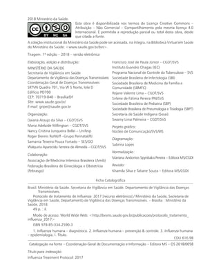 2018 Ministério da Saúde.
Esta obra é disponibilizada nos termos da Licença Creative Commons –
Atribuição – Não Comercial – Compartilhamento pela mesma licença 4.0
Internacional. É permitida a reprodução parcial ou total desta obra, desde
que citada a fonte.
A coleção institucional do Ministério da Saúde pode ser acessada, na íntegra, na Biblioteca Virtual em Saúde
do Ministério da Saúde: <www.saude.gov.br/bvs>.
Tiragem: 1ª edição – 2018 – versão eletrônica
Elaboração, edição e distribuição:
MINISTÉRIO DA SAÚDE
Secretaria de Vigilância em Saúde
Departamento de Vigilância das Doenças Transmissíveis
Coordenação-Geral de Doenças Transmissíveis
SRTVN Quadra 701, Via W 5 Norte, lote D
Edifício PO700
CEP: 70719-040 – Brasília/DF
Site: www.saude.gov.br/
E-mail: gripe@saude.gov.br
Organização:
Daiana Araujo da Silva – CGDT/SVS
Maria Adelaide Millington – CGDT/SVS
Nancy Cristina Junqueira Bellei – Unifesp
Roger Dennis Rohloff –Grupo Perinatal/RJ
Samanta Teixeira Pouza Furtado – SES/GO
Walquiria Aparecida Ferreira de Almeida – CGDT/SVS
Colaboração:
Associação de Medicina Intensiva Brasileira (Amib)
Federação Brasileira de Ginecologia e Obstetrícia
(Febrasgo)
Francisco José de Paula Júnior – CGDT/SVS
Instituto Evandro Chagas (IEC)
Programa Nacional de Controle da Tuberculose – SVS
Sociedade Brasileira de Infectologia (SBI)
Sociedade Brasileira de Medicina da Família e
Comunidade (SBMFC)
Rejane Valente Lima – CGDT/SVS
Sirlene de Fátima Pereira PNI/SVS
Sociedade Brasileira de Pediatria (SBP)
Sociedade Brasileira de Pneumologia e Tisiologia (SBPT)
Secretaria de Saúde Indígena (Sesai)
Swamy Lima Palmeira – CGDT/SVS
Projeto gráfico:
Núcleo de Comunicação/SVS/MS
Diagramação:
Sabrina Lopes
Normalização:
Mariana Andonios Spyridakis Pereira – Editora MS/CGDI
Revisão:
Khamila Silva e Tatiane Souza – Editora MS/CGDI
Ficha Catalográfica
Brasil. Ministério da Saúde. Secretaria de Vigilância em Saúde. Departamento de Vigilância das Doenças
Transmissíveis.
Protocolo de tratamento de Influenza: 2017 [recurso eletrônico] / Ministério da Saúde, Secretaria de
Vigilância em Saúde, Departamento de Vigilância das Doenças Transmissíveis. – Brasília : Ministério da
Saúde, 2018.
49 p. : il.
Modo de acesso: World Wide Web: <http://bvsms.saude.gov.br/publicacoes/protocolo_tratamento_
influenza_2017>
ISBN 978-85-334-2590-3
1. Influenza humana – diagnóstico. 2. Influenza humana – prevenção & controle. 3. Influenza humana
– epidemiologia. I. Título.
CDU 616.98
Catalogação na fonte – Coordenação-Geral de Documentação e Informação – Editora MS – OS 2018/0058
Título para indexação:
Influenza Treatment Protocol: 2017
 