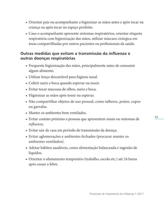 Protocolo de Tratamento de Influenza • 2017
29
• Orientar pais ou acompanhante a higienizar as mãos antes e após tocar na
criança ou após tocar no espaço perileito.
• Caso o acompanhante apresente sintomas respiratórios, orientar etiqueta
respiratória com higienização das mãos, utilizar máscara cirúrgica em
áreas compartilhadas por outros pacientes ou profissionais da saúde.
Outras medidas que evitam a transmissão da influenza e
outras doenças respiratórias
• Frequente higienização das mãos, principalmente antes de consumir
algum alimento.
• Utilizar lenço descartável para higiene nasal.
• Cobrir nariz e boca quando espirrar ou tossir.
• Evitar tocar mucosas de olhos, nariz e boca.
• Higienizar as mãos após tossir ou espirrar.
• Não compartilhar objetos de uso pessoal, como talheres, pratos, copos
ou garrafas.
• Manter os ambientes bem ventilados.
• Evitar contato próximo a pessoas que apresentem sinais ou sintomas de
influenza.
• Evitar sair de casa em período de transmissão da doença.
• Evitar aglomerações e ambientes fechados (procurar manter os
ambientes ventilados).
• Adotar hábitos saudáveis, como alimentação balanceada e ingestão de
líquidos.
• Orientar o afastamento temporário (trabalho, escola etc.) até 24 horas
após cessar a febre.
 