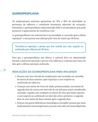 Ministério da Saúde | Secretaria de Vigilância em Saúde
30
QUIMIOPROFILAXIA
Os medicamentos antivirais apresentam de 70% a 90% de efetividade na
prevenção da influenza e constituem ferramenta adjuvante da vacinação.
Entretanto, a quimioprofilaxia indiscriminada NÃO é recomendável, pois pode
promover o aparecimento de resistência viral.
A quimioprofilaxia com antiviral não é recomendada se o período após a última
exposição* a uma pessoa com infecção pelo vírus for maior que 48 horas.
*Considera-se exposição a pessoa que teve contato com caso suspeito ou
confirmado para influenza até 48 horas.
Para que a quimioprofilaxia seja efetiva, o antiviral deve ser administrado
durante a potencial exposição à pessoa com influenza e continuar por mais sete
dias após a última exposição conhecida.
INDICAÇÕES DA QUIMIOPROFILAXIA PARA INFLUENZA
• Pessoas com risco elevado de complicações não vacinadas ou vacinadas
há menos de duas semanas, após exposição a caso suspeito ou
confirmado de influenza.
• Crianças com menos de 9 anos de idade, primovacinadas, necessitam de
segunda dose da vacina com intervalo de um mês para serem consideradas
vacinadas. Aquelas com condições ou fatores de risco que foram expostas
a caso suspeito ou confirmado no intervalo entre a primeira e a segunda
dose ou com menos de duas semanas após a segunda dose.
• Pessoas com graves deficiências imunológicas (exemplos: pessoas que usam
medicamentos imunossupressores; pessoas com aids com imunodepressão
 