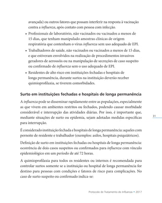 Protocolo de Tratamento de Influenza • 2017
31
avançada) ou outros fatores que possam interferir na resposta à vacinação
contra a influenza, após contato com pessoa com infecção.
• Profissionais de laboratório, não vacinados ou vacinados a menos de
15 dias, que tenham manipulado amostras clínicas de origem
respiratória que contenham o vírus influenza sem uso adequado de EPI.
• Trabalhadores de saúde, não vacinados ou vacinados a menos de 15 dias,
e que estiveram envolvidos na realização de procedimentos invasivos
geradores de aerossóis ou na manipulação de secreções de caso suspeito
ou confirmado de influenza sem o uso adequado de EPI.
• Residentes de alto risco em instituições fechadas e hospitais de
longa permanência, durante surtos na instituição deverão receber
quimioprofilaxia, se tiverem comorbidades.
Surto em instituições fechadas e hospitais de longa permanência
A influenza pode se disseminar rapidamente entre as populações, especialmente
as que vivem em ambientes restritos ou fechados, podendo causar morbidade
considerável e interrupção das atividades diárias. Por isso, é importante que,
mediante situações de surto ou epidemia, sejam adotadas medidas específicas
para interrupção.
É considerado instituição fechada e hospitais de longa permanência: aqueles com
pernoite de residente e trabalhador (exemplos: asilos, hospitais psiquiátricos).
Definição de surto em instituições fechadas ou hospitais de longa permanência:
ocorrência de dois casos suspeitos ou confirmados para influenza com vínculo
epidemiológico em um período de até 72 horas.
A quimioprofilaxia para todos os residentes ou internos é recomendada para
controlar surtos somente se a instituição ou hospital de longa permanência for
destino para pessoas com condições e fatores de risco para complicações. No
caso de surto suspeito ou confirmado indica-se:
 