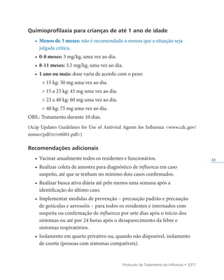 Protocolo de Tratamento de Influenza • 2017
33
Quimioprofilaxia para crianças de até 1 ano de idade
• Menos de 3 meses: não é recomendado a menos que a situação seja
julgada crítica.
• 0-8 meses: 3 mg/kg, uma vez ao dia.
• 8-11 meses: 3,5 mg/kg, uma vez ao dia.
• 1 ano ou mais: dose varia de acordo com o peso:
 15 kg: 30 mg uma vez ao dia.
 15 a 23 kg: 45 mg uma vez ao dia.
 23 a 40 kg: 60 mg uma vez ao dia.
 40 kg: 75 mg uma vez ao dia.
OBS.: Tratamento durante 10 dias.
(Acip Updates Guidelines for Use of Antiviral Agents for Influenza www.cdc.gov/
mmwr/pdf/rr/rr6001.pdf)
Recomendações adicionais
• Vacinar anualmente todos os residentes e funcionários.
• Realizar coleta de amostra para diagnóstico de influenza em caso
suspeito, até que se tenham no mínimo dois casos confirmados.
• Realizar busca ativa diária até pelo menos uma semana após a
identificação do último caso.
• Implementar medidas de prevenção – precaução padrão e precaução
de gotículas e aerossóis – para todos os residentes e internados com
suspeita ou confirmação de influenza por sete dias após o início dos
sintomas ou até por 24 horas após o desaparecimento da febre e
sintomas respiratórios.
• Isolamento em quarto privativo ou, quando não disponível, isolamento
de coorte (pessoas com sintomas compatíveis).
 