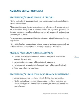 Protocolo de Tratamento de Influenza • 2017
35
AMBIENTE EXTRA-HOSPITALAR
RECOMENDAÇÕES PARA ESCOLAS E CRECHES
Não há indicação de quimioprofilaxia para comunidade, exceto nas indicações
citadas anteriormente.
Alunos, professores e demais funcionários que adoecerem devem permanecer
em afastamento temporário na suspeita clínica de influenza, podendo ser
liberado o retorno à escola se clinicamente estável, sem uso de antitérmico e
sem febre por 24 horas.
Ao retornar a escola manter cuidados de etiqueta respiratória durante sintomas
respiratórios.
Não está indicada a suspensão de aulas e outras atividades para controle de
surto de influenza como medida de prevenção e controle de infecção.
MEDIDAS PREVENTIVAS A SEREM ADOTADAS
• Cobrir o nariz e a boca com lenço, ao tossir ou espirrar, e descartar o
lenço no lixo após uso.
• Lavar as mãos com água e sabão após tossir ou espirrar.
• No caso de não haver disponibilidade de água e sabão, usar álcool gel.
• Evitar tocar olhos, nariz ou boca.
RECOMENDAÇÕES PARA POPULAÇÃO PRIVADA DE LIBERDADE
• Vacinar anualmente a população privada de liberdade (carcerária).
• Não há indicação de quimioprofilaxia para a população carcerária em
caso de surto, por esta não se tratar de população de risco de complicação
para influenza.
 
