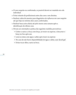 Ministério da Saúde | Secretaria de Vigilância em Saúde
36
• O caso suspeito ou confirmado, se possível deverá ser mantido em cela
individual.
• Evitar trânsito de profissionais entre alas com e sem doentes.
• Realizar coleta de amostra para diagnóstico de influenza em caso suspeito
até que haja no mínimo dois casos confirmados.
• Realizar busca ativa diária até pelo menos uma semana após a
identificação do último caso.
• Devem ser orientados à prática das seguintes medidas preventivas:
› Cobrir o nariz e a boca com lenço, ao tossir ou espirrar, e descartar o
lenço no lixo após uso.
› Lavar as mãos com água e sabão após tossir ou espirrar.
› No caso de não haver disponibilidade de água e sabão, usar álcool gel.
› Evitar tocar olhos, nariz ou boca.
 