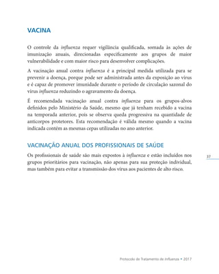 Protocolo de Tratamento de Influenza • 2017
37
VACINA
O controle da influenza requer vigilância qualificada, somada às ações de
imunização anuais, direcionadas especificamente aos grupos de maior
vulnerabilidade e com maior risco para desenvolver complicações.
A vacinação anual contra influenza é a principal medida utilizada para se
prevenir a doença, porque pode ser administrada antes da exposição ao vírus
e é capaz de promover imunidade durante o período de circulação sazonal do
vírus influenza reduzindo o agravamento da doença.
É recomendada vacinação anual contra influenza para os grupos-alvos
definidos pelo Ministério da Saúde, mesmo que já tenham recebido a vacina
na temporada anterior, pois se observa queda progressiva na quantidade de
anticorpos protetores. Esta recomendação é válida mesmo quando a vacina
indicada contém as mesmas cepas utilizadas no ano anterior.
VACINAÇÃO ANUAL DOS PROFISSIONAIS DE SAÚDE
Os profissionais de saúde são mais expostos à influenza e estão incluídos nos
grupos prioritários para vacinação, não apenas para sua proteção individual,
mas também para evitar a transmissão dos vírus aos pacientes de alto risco.
 