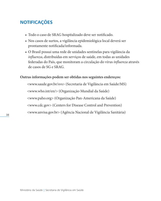 Ministério da Saúde | Secretaria de Vigilância em Saúde
38
NOTIFICAÇÕES
• Todo o caso de SRAG hospitalizado deve ser notificado.
• Nos casos de surtos, a vigilância epidemiológica local deverá ser
prontamente notificada/informada.
• O Brasil possui uma rede de unidades sentinelas para vigilância da
influenza, distribuídas em serviços de saúde, em todas as unidades
federadas do País, que monitoram a circulação do vírus influenza através
de casos de SG e SRAG.
Outras informações podem ser obtidas nos seguintes endereços:
www.saude.gov.br/svs (Secretaria de Vigilância em Saúde/MS)
www.who.int/en/ (Organização Mundial da Saúde)
www.paho.org (Organização Pan-Americana da Saúde)
www.cdc.gov (Centers for Disease Control and Prevention)
www.anvisa.gov.br (Agência Nacional de Vigilância Sanitária)
 