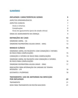 sumário
INFLUENZA: CARACTERÍSTICAS GERAIS 6
ASPECTOS EPIDEMIOLÓGICOS 6
ASPECTOS CLÍNICOS 7
Sinais e sintomas 7
Complicações8
Sinais de agravamento (piora do estado clínico) 8
SINAIS DE AGRAVAMENTO NA CRIANÇA 9
DEFINIÇÕES DE CASO 13
SÍNDROME GRIPAL – SG 13
SÍNDROME RESPIRATÓRIA AGUDA GRAVE – SRAG 13
MANEJO CLÍNICO 15
SÍNDROME GRIPAL EM PACIENTES COM CONDIÇÕES E FATORES
DE RISCO PARA COMPLICAÇÕES 15
CONDIÇÕES E FATORES DE RISCO PARA COMPLICAÇÕES 15
SÍNDROME GRIPAL EM PACIENTES SEM CONDIÇÕES E FATORES
DE RISCO PARA COMPLICAÇÕES 16
SÍNDROME RESPIRATÓRIA AGUDA GRAVE – SRAG 17
INDICAÇÕES PARA INTERNAÇÃO EM UNIDADE DE TERAPIA
INTENSIVA – UTI 18
GESTANTES E PUÉRPERAS 18
TRATAMENTO: USO DE ANTIVIRAIS NA INFECÇÃO
POR INFLUENZA20
TRATAMENTO21
DOSE PARA TRATAMENTO EM RECÉM-NASCIDOS 21
 