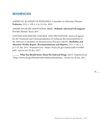 Protocolo de Tratamento de Influenza • 2017
39
REFERÊNCIAS
AMERICAN ACADEMY OF PEDIATRICS. Committee on Infectious Diseases.
Pediatrics, [S.l.], v. 138, n. 4, p. 13, Oct. 2016.
AMERICAN HEART ASSOCIATION. PALS – Pediatric Advenced Life Support:
Provider Manual. Texas, 2015.
CENTERS FOR DISEASE CONTROL AND PREVENTION. Antiviral Agents
for the Treatment and Chemoprophylaxis of Influenza Recommendations of
the Advisory Committee on Immunization Practices (ACIP). Morbidity and
Mortality Weekly Report. Recommendations and Reports, [S.l.], v. 60, n. 1,
p. 1-25, Jan. 2011. Disponível em: https://www.cdc.gov/mmwr/pdf/rr/rr6001.
pdf. Acesso em: 26 dez. 2017.
______. What You Should Know About Flu Antiviral Drugs. [2017]. Disponível em:
https://www.cdc.gov/flu/antivirals/whatyoushould.htm. Acesso em: 26 dez. 2017.
 