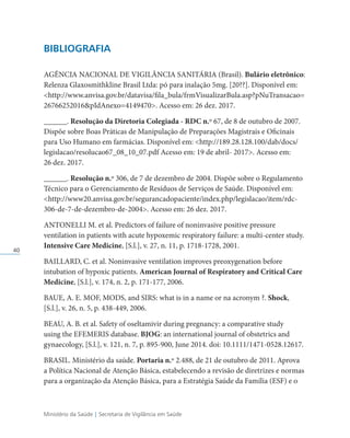 Ministério da Saúde | Secretaria de Vigilância em Saúde
40
BIBLIOGRAFIA
AGÊNCIA NACIONAL DE VIGILÂNCIA SANITÁRIA (Brasil). Bulário eletrônico:
Relenza Glaxosmithkline Brasil Ltda: pó para inalação 5mg. [20??]. Disponível em:
http://www.anvisa.gov.br/datavisa/fila_bula/frmVisualizarBula.asp?pNuTransacao=
26766252016pIdAnexo=4149470. Acesso em: 26 dez. 2017.
______. Resolução da Diretoria Colegiada - RDC n.º 67, de 8 de outubro de 2007.
Dispõe sobre Boas Práticas de Manipulação de Preparações Magistrais e Oficinais
para Uso Humano em farmácias. Disponível em: http://189.28.128.100/dab/docs/
legislacao/resolucao67_08_10_07.pdf Acesso em: 19 de abril- 2017. Acesso em:
26 dez. 2017.
______. Resolução n.º 306, de 7 de dezembro de 2004. Dispõe sobre o Regulamento
Técnico para o Gerenciamento de Resíduos de Serviços de Saúde. Disponível em:
http://www20.anvisa.gov.br/segurancadopaciente/index.php/legislacao/item/rdc-
306-de-7-de-dezembro-de-2004. Acesso em: 26 dez. 2017.
ANTONELLI M. et al. Predictors of failure of noninvasive positive pressure
ventilation in patients with acute hypoxemic respiratory failure: a multi-center study.
Intensive Care Medicine, [S.l.], v. 27, n. 11, p. 1718-1728, 2001.
BAILLARD, C. et al. Noninvasive ventilation improves preoxygenation before
intubation of hypoxic patients. American Journal of Respiratory and Critical Care
Medicine, [S.l.], v. 174, n. 2, p. 171-177, 2006.
BAUE, A. E. MOF, MODS, and SIRS: what is in a name or na acronym ?. Shock,
[S.l.], v. 26, n. 5, p. 438-449, 2006.
BEAU, A. B. et al. Safety of oseltamivir during pregnancy: a comparative study
using the EFEMERIS database. BJOG: an international journal of obstetrics and
gynaecology, [S.l.], v. 121, n. 7, p. 895-900, June 2014. doi: 10.1111/1471-0528.12617.
BRASIL. Ministério da saúde. Portaria n.º 2.488, de 21 de outubro de 2011. Aprova
a Política Nacional de Atenção Básica, estabelecendo a revisão de diretrizes e normas
para a organização da Atenção Básica, para a Estratégia Saúde da Família (ESF) e o
 