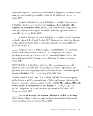 Protocolo de Tratamento de Influenza • 2017
41
Programa de Agentes Comunitários de Saúde (PACS). Disponível em: http://bvsms.
saude.gov.br/bvs/saudelegis/gm/2011/prt2488_21_10_2011.html. Acesso em:
26 dez. 2017.
______. Ministério da Saúde. Secretaria de Vigilância em Saúde. Departamento
de Vigilância das Doenças Transmissíveis. Guia para a Rede Laboratorial de
Vigilância de Influenza no Brasil. Brasília, 2016. Disponível em: http://bvsms.
saude.gov.br/bvs/publicacoes/guia_laboratorial_influenza_vigilancia_influenza_
brasil.pdf. Acesso em: 26 dez. 2017.
______. Ministério da Saúde. Secretaria de Vigilância em Saúde. Guia de Vigilância
em Saúde: volume 1. 1. ed. atual. Brasília, 2017. Disponível em: http://www.hc.ufu.
br/sites/default/files/tmp//volume_1_guia_de_vigilancia_em_saude_2017.pdf.
Acesso em: 26 dez. 2017.
______. Programa Nacional de Imunizações. Informe técnico: 19ª Campanha
Nacional de Vacinação contra a Influenza. 2017. Disponível em: http://
portalarquivos.saude.gov.br/images/pdf/2017/marco/06/Informe-Tecnico-da-
Campanha-Nacional-de-Vacinacao-contra-Influenza-2016.pdf. Acesso em:
26 dez. 2017.
BROWER, R. G. et al. Ventilation with lower tidal volumes as compared with
traditional tidal volumes for acute lung injury and the acute respiratory distress
syndrome. The Acute Respiratory Distress Syndrome Network. The New England
Journal of Medicine, [S.l.], v. 342, n. 18, p. 1301-1308, 2000.
CENTERS FOR DISEASE CONTROL AND PREVENTION. Antiviral Agents
for the Treatment and Chemoprophylaxis of Influenza Recommendations of the
Advisory Committee on Immunization Practices (ACIP). Morbidity and Mortality
Weekly Report . Recommendations and Reports, [S.l.], v. 60, n. 1, p. 1-24,
Jan. 2011. Disponível em: http://www.cdc.gov/mmwr/pdf/rr/rr6001.pdf.
Acesso em: 26 dez. 2017.
______. Prevention Strategies for Seasonal Influenza in Healthcare Settings.
[2016]. Disponível em: https://www.cdc.gov/flu/professionals/infectioncontrol/
healthcaresettings.htm. Acesso em: 26 dez. 2017.
 