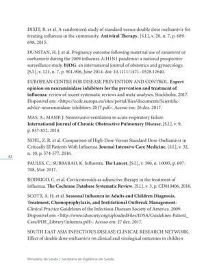 Ministério da Saúde | Secretaria de Vigilância em Saúde
42
DIXIT, R. et al. A randomized study of standard versus double dose oseltamivir for
treating influenza in the community. Antiviral Therapy, [S.l.], v. 20, n. 7, p. 689-
698, 2015.
DUNSTAN, H. J. et al. Pregnancy outcome following maternal use of zanamivir or
oseltamivir during the 2009 influenza A/H1N1 pandemic: a national prospective
surveillance study. BJOG: an international journal of obstetrics and gynaecology,
[S.l.], v. 121, n. 7, p. 901-906, June 2014. doi: 10.1111/1471- 0528.12640.
EUROPEAN CENTRE FOR DISEASE PREVENTION AND CONTROL. Expert
opinion on neuraminidase inhibitors for the prevention and treatment of
influenza: review of recent systematic reviews and meta-analyses. Stockholm, 2017.
Disponível em: https://ecdc.europa.eu/sites/portal/files/documents/Scientific-
advice-neuraminidase-inhibitors-2017.pdf. Acesso em: 26 dez. 2017.
MAS, A.; MASIP, J. Noninvasive ventilation in acute respiratory failure.
International Journal of Chronic Obstructive Pulmonary Disease, [S.l.], v. 9,
p. 837-852, 2014.
NOEL, Z. R. et al. Comparison of High-Dose Versus Standard Dose Oseltamivir in
Critically Ill Patients With Influenza. Journal Intensive Care Medicine, [S.l.], v. 32,
n. 10, p. 574-577, 2016.
PAULES, C.; SUBBARAO, K. Influenza. The Lancet, [S.l.], v. 390, n. 10095, p. 697-
708, Mar. 2017.
RODRIGO, C. et al. Corticosteroids as adjunctive therapy in the treatment of
influenza. The Cochrane Database Systematic Review, [S.l.], v. 3, p. CD010406, 2016.
SCOTT, A. H. et al. Seasonal Influenza in Adults and Children Diagnosis,
Treatment, Chemoprophylaxis, and Institutional Outbreak Management:
Clinical Practice Guidelines of the Infectious Diseases Society of America. 2009.
Disponível em: http://www.idsociety.org/uploadedFiles/IDSA/Guidelines-Patient_
Care/PDF_Library/Infuenza.pdf. Acesso em: 27 dez. 2017.
SOUTH EAST ASIA INFECTIOUS DISEASE CLINICAL RESEARCH NETWORK.
Effect of double dose oseltamivir on clinical and virological outcomes in children
 