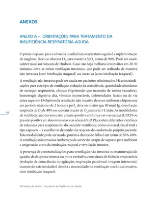 Ministério da Saúde | Secretaria de Vigilância em Saúde
44
ANEXOS
Anexo A –	Orientações para Tratamento da
Insuficiência Respiratória Aguda
Oprimeiropassoparaoalíviodainsuficiênciarespiratóriaagudaéasuplementação
de oxigênio. Deve-se oferecer O2
para manter a SpO2
acima de 90%. Pode ser usado
cateter nasal ou máscara de Hudson. Caso não haja melhora sintomática em 20-30
minutos, deve-se tentar ventilação mecânica, que pode ser realizada de maneira
não invasiva (sem intubação traqueal) ou invasiva (com intubação traqueal).
Aventilaçãonãoinvasivapodeserusadaempacientesselecionados.Hácontraindi­
cações para este tipo de ventilação: redução da consciência, quantidade abundante
de secreção respiratória, choque (hipotensão que necessita de amina vasoativa),
hemorragia digestiva alta, vômitos incoercíveis, deformidades faciais ou de via
aéreasuperior.Oobjetivodaventilaçãonãoinvasivadevesermelhorarahipoxemia
em período máximo de 2 horas: a paO2
deve ser maior que 80 mmHg, com fração
inspirada de O2
de 40% ou suplementação de O2
acima de 5 L/min. As modalidades
de ventilação não invasiva são: pressão positiva contínua nas vias aéreas (CPAP) ou
pressãopositivaemdoisníveisnasviasaéreas(BiPAP);existemdiferentesinterfaces
de máscaras para acoplamento do paciente-ventilador, como oronasal, facial total e
tipo capacete – a escolha vai depender da resposta de conforto do próprio paciente.
Esta modalidade pode ser usada, porém a chance de falha é em torno de 50%-60%.
A ventilação não invasiva também pode servir de terapia de suporte para melhorar
a oxigenação antes da intubação traqueal e ventilação invasiva.
A presença de contraindicações para ventilação não invasiva ou manutenção do
quadro de dispneia intensa ou piora evolutiva com sinais de falência respiratória
(redução da consciência ou agitação, respiração paradoxal, tiragem intercostal,
cianose de extremidades) denota a necessidade de ventilação mecânica invasiva,
com intubação traqueal.
 