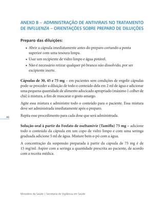 Ministério da Saúde | Secretaria de Vigilância em Saúde
46
Anexo B –	Administração de Antivirais no Tratamento
de Influenza – Orientações Sobre Preparo de Diluições
Preparo das diluições:
• Abrir a cápsula imediatamente antes do preparo cortando a ponta
superior com uma tesoura limpa.
• Usar um recipiente de vidro limpo e água potável.
• Não é necessário retirar qualquer pó branco não dissolvido, por ser
excipiente inerte.
Cápsulas de 30, 45 e 75 mg – em pacientes sem condições de engolir cápsulas
pode-se proceder a diluição de todo o conteúdo dela em 2 ml de água e adicionar
uma pequena quantidade de alimento adocicado apropriado (máximo 1 colher de
chá) à mistura, a fim de mascarar o gosto amargo.
Agite essa mistura e administre todo o conteúdo para o paciente. Essa mistura
deve ser administrada imediatamente após o preparo.
Repita esse procedimento para cada dose que será administrada.
Solução oral à partir do Fosfato de oseltamivir (Tamiflu) 75 mg – adicione
todo o conteúdo da cápsula em um copo de vidro limpo e com uma seringa
graduada adicione 5 ml de água. Misture bem o pó com a água.
A concentração da suspensão preparada à partir da cápsula de 75 mg é de
15 mg/ml. Aspire com a seringa a quantidade prescrita ao paciente, de acordo
com a receita médica.
 